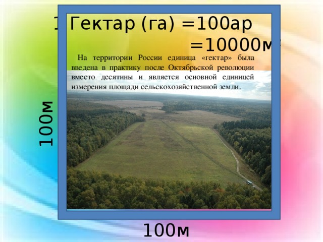 1 Гектар (га) =100ар  =10000м 2  На территории России единица «гектар» была введена в практику после Октябрьской революции вместо десятины и является основной единицей измерения площади сельскохозяйственной земли. 100м 100м 