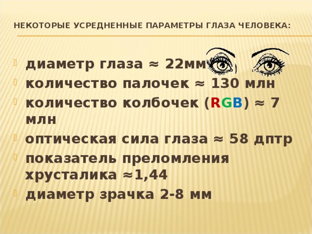 Некоторые усредненные параметры глаза человека:   диаметр глаза ≈ 22мм  количество палочек ≈ 130 млн  количество колбочек ( R G B ) ≈ 7 млн  оптическая сила глаза ≈ 58 дптр  показатель преломления хрусталика ≈1,44  диаметр зрачка 2-8 мм  