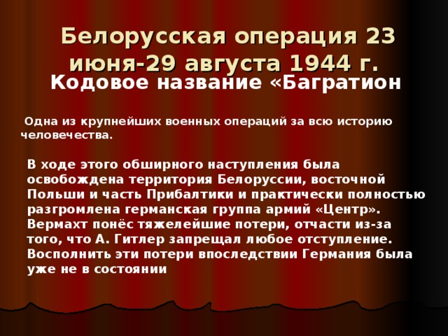   Белорусская операция 23 июня-29 августа 1944 г.   Кодовое название «Багратион  Одна из крупнейших военных операций за всю историю человечества. В ходе этого обширного наступления была освобождена территория Белоруссии, восточной Польши и часть Прибалтики и практически полностью разгромлена германская группа армий «Центр». Вермахт понёс тяжелейшие потери, отчасти из-за того, что А. Гитлер запрещал любое отступление. Восполнить эти потери впоследствии Германия была уже не в состоянии 
