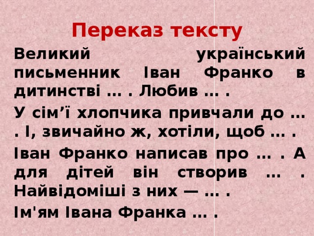 Переказ тексту   Великий український письменник Іван Франко в дитинстві … . Любив … .   У сім’ї хлопчика привчали до … . І, звичайно ж, хотіли, щоб … .   Іван Франко написав про … . А для дітей він створив … . Найвідоміші з них — … .   Ім'ям Івана Франка … . 