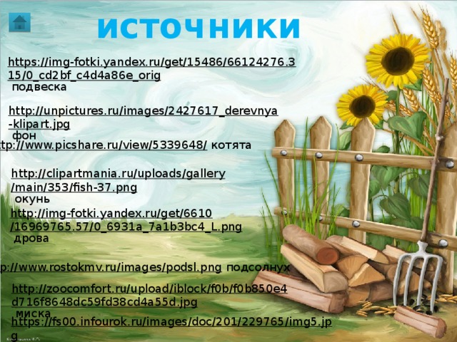 источники  https://img-fotki.yandex.ru/get/15486/66124276.315/0_cd2bf_c4d4a86e_orig  подвеска http://unpictures.ru/images/2427617_derevnya-klipart.jpg  фон http://www.picshare.ru/view/5339648/  котята http://clipartmania.ru/uploads/gallery/main/353/fish-37.png  окунь http://img-fotki.yandex.ru/get/6610/16969765.57/0_6931a_7a1b3bc4_L.png  дрова http://www.rostokmv.ru/images/podsl.png  подсолнух http://zoocomfort.ru/upload/iblock/f0b/f0b850e4d716f8648dc59fd38cd4a55d.jpg  миска https://fs00.infourok.ru/images/doc/201/229765/img5.jpg  правило 