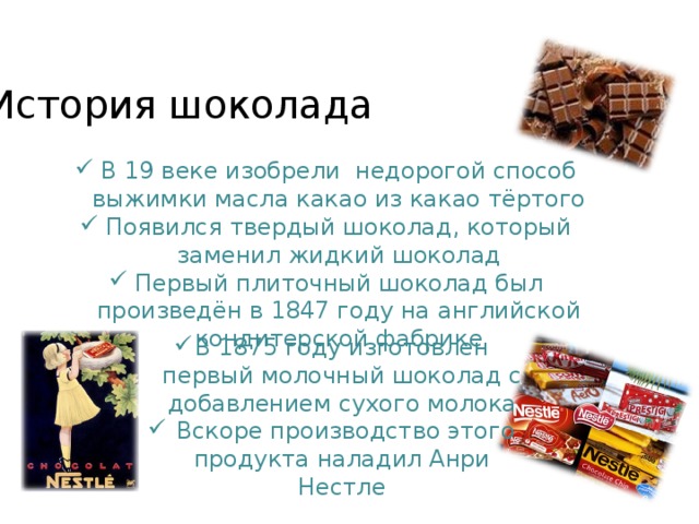 История шоколада В 19 веке изобрели недорогой способ выжимки масла какао из какао тёртого Появился твердый шоколад, который заменил жидкий шоколад Первый плиточный шоколад был произведён в 1847 году на английской кондитерской фабрике В 1875 году изготовлен первый молочный шоколад с добавлением сухого молока  Вскоре производство этого продукта наладил Анри Нестле 