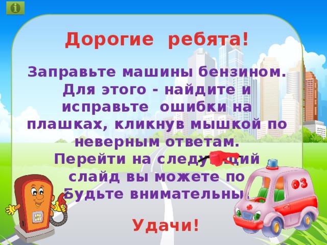 Дорогие ребята!  Заправьте машины бензином. Для этого - найдите и исправьте ошибки на плашках, кликнув мышкой по неверным ответам. Перейти на следующий слайд вы можете по Будьте внимательны!   Удачи! 