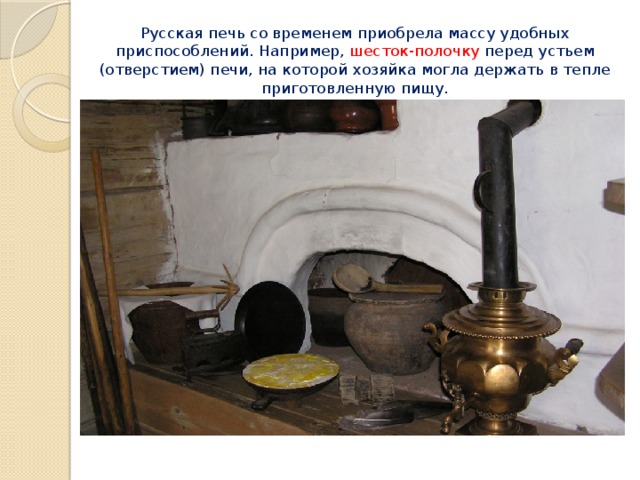 Русская печь со временем приобрела массу удобных приспособлений. Например, шесток-полочку перед устьем (отверстием) печи, на которой хозяйка могла держать в тепле приготовленную пищу. 