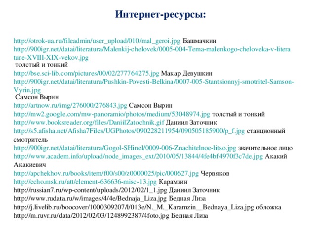 Интернет-ресурсы: http://otrok-ua.ru/fileadmin/user_upload/010/mal_geroi.jpg Башмачкин http://900igr.net/datai/literatura/Malenkij-chelovek/0005-004-Tema-malenkogo-cheloveka-v-literature-XVIII-XIX-vekov.jpg толстый и тонкий http://bse.sci-lib.com/pictures/00/02/277764275.jpg Макар Девушкин http://900igr.net/datai/literatura/Pushkin-Povesti-Belkina/0007-005-Stantsionnyj-smotritel-Samson-Vyrin.jpg Самсон Вырин http://artnow.ru/img/276000/276843.jpg  Самсон Вырин http://mw2.google.com/mw-panoramio/photos/medium/53048974.jpg толстый и тонкий http:// www.booksreader.org/files/DaniilZatochnik.gif Даниил Заточник http://s5.afisha.net/Afisha7Files/UGPhotos/090228211954/090505185900/p_f.jpg станционный смотритель http://900igr.net/datai/literatura/Gogol-SHinel/0009-006-Znachitelnoe-litso.jpg значительное лицо http://www.academ.info/upload/node_images_ext/2010/05/13844/4fe4bf4970f3c7de.jpg Акакий Акакиевич http://apchekhov.ru/books/item/f00/s00/z0000025/pic/000627.jpg Червяков http://echo.msk.ru/att/element-636636-misc-13.jpg Карамзин http://russian7.ru/wp-content/uploads/2012/02/1_1.jpg Даниил Заточник http://www.rudata.ru/w/images/4/4e/Bednaja_Liza.jpg Бедная Лиза http://j.livelib.ru/boocover/1000309207/l/013e/N._M._Karamzin__Bednaya_Liza.jpg обложка http://m.ruvr.ru/data/2012/02/03/1248992387/4foto.jpg Бедная Лиза