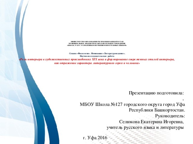 МИНИСТЕРСТВО ОБРАЗОВАНИЯ РЕСПУБЛИКИ БАШКОРТОСТАН  МУНИЦИПАЛЬНОЕ БЮДЖЕТНОЕ ОБРАЗОВАТЕЛЬНОЕ УЧРЕЖДЕНИЕ  «ШКОЛА № 103 С УГЛУБЛЕННЫМ ИЗУЧЕНИЕМ ИНОСТРАННЫХ ЯЗЫКОВ»      Секция «Филология». Номинация «Литературоведение».  Научно-исследовательская работа  « Роль интерьера в художественных произведениях XIX века и формирование современных стилей интерьера,  как отражение характера литературного героя и человека »    Презентацию подготовила:  ,  МБОУ Школа №127 городского округа город Уфа  Республики Башкортостан.  Руководитель:  Селюкова Екатерина Игоревна,  учитель русского языка и литературы   г. Уфа 2016 