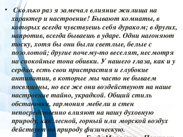  Сколько раз я замечал влияние жилища на характер и настроение! Бывают комнаты, в которых всегда чувствуешь себя дураком; в других, напротив, всегда бываешь в ударе. Одни нагоняют тоску, хотя бы они были светлые, белые с позолотой; другие почему-то веселят, несмотря на спокойные тона обивки. У нашего глаза, как и у сердца, есть свои пристрастия и глубокие антипатии, в которые мы часто не бываем посвящены, но все же они воздействуют на наше настроение тайно, украдкой. Общий стиль обстановки, гармония мебели и стен непосредственно влияют на нашу духовную природу, как лесной, горный или морской воздух действует на природу физическую.  Ги де Мопассан, «Портрет» 