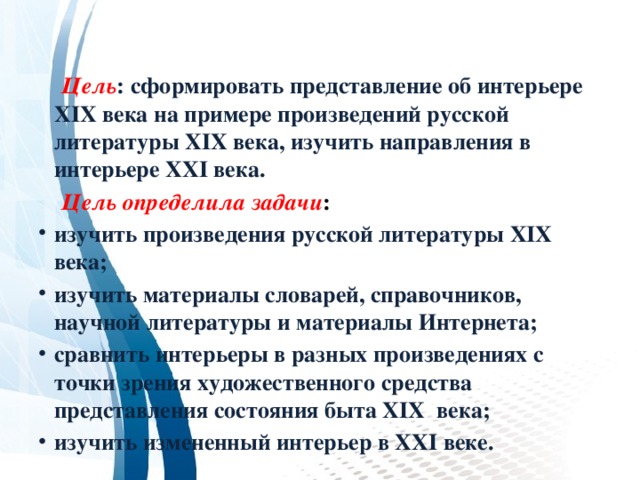   Цель : сформировать представление об интерьере XIX века на примере произведений русской литературы XIX века, изучить направления в интерьере XXI века.  Цель определила задачи : изучить произведения русской литературы XIX века; изучить материалы словарей, справочников, научной литературы и материалы Интернета; сравнить интерьеры в разных произведениях с точки зрения художественного средства представления состояния быта XIX века; изучить измененный интерьер в XXI веке. 