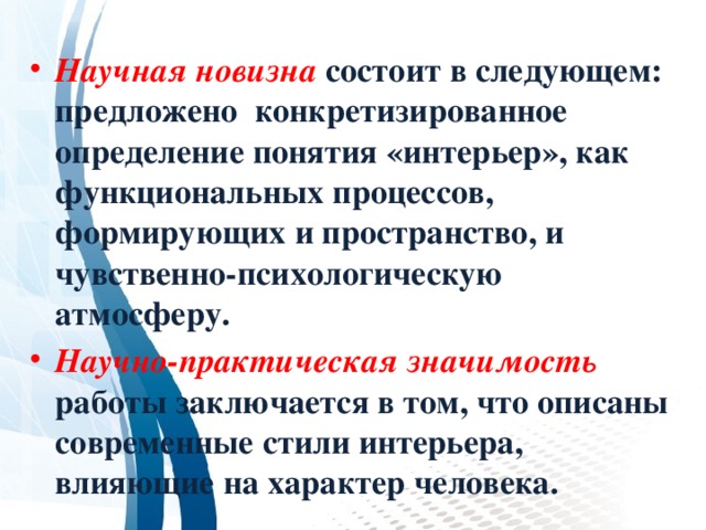 Научная новизна  состоит в следующем: предложено конкретизированное определение понятия «интерьер», как функциональных процессов, формирующих и пространство, и чувственно-психологическую атмосферу. Научно-практическая значимость  работы заключается в том, что описаны современные стили интерьера, влияющие на характер человека. 