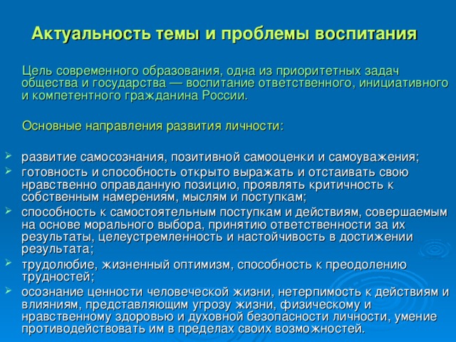 Актуальность темы и проблемы воспитания   Цель современного образования, одна из приоритетных задач общества и государства — воспитание ответственного, инициативного и компетентного гражданина России.  Основные направления развития личности: развитие самосознания, позитивной самооценки и самоуважения; готовность и способность открыто выражать и отстаивать свою нравственно оправданную позицию, проявлять критичность к собственным намерениям, мыслям и поступкам; способность к самостоятельным поступкам и действиям, совершаемым на основе морального выбора, принятию ответственности за их результаты, целеустремленность и настойчивость в достижении результата; трудолюбие, жизненный оптимизм, способность к преодолению трудностей; осознание ценности человеческой жизни, нетерпимость к действиям и влияниям, представляющим угрозу жизни, физическому и нравственному здоровью и духовной безопасности личности, умение противодействовать им в пределах своих возможностей. 