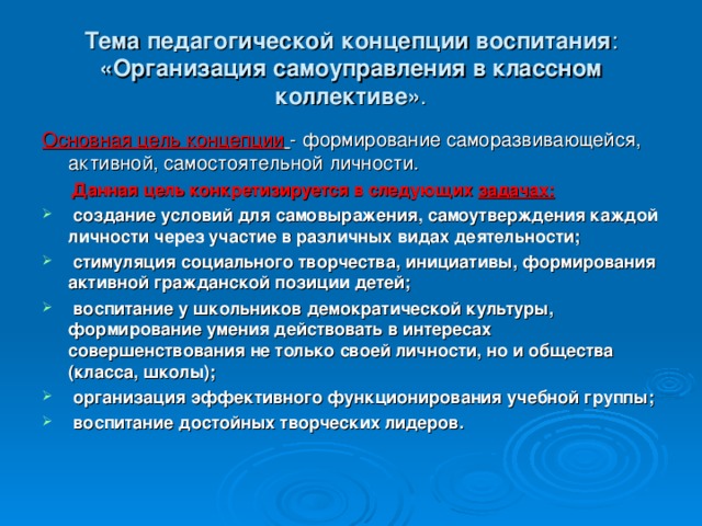 Тема педагогической концепции воспитания :  «Организация самоуправления в классном коллективе» . Основная цель концепции  - формирование саморазвивающейся, активной, самостоятельной личности.  Данная цель конкретизируется в следующих задачах:  создание условий для самовыражения, самоутверждения каждой личности через участие в различных видах деятельности;  стимуляция социального творчества, инициативы, формирования активной гражданской позиции детей;  воспитание у школьников демократической культуры, формирование умения действовать в интересах совершенствования не только своей личности, но и общества (класса, школы);  организация эффективного функционирования учебной группы;  воспитание достойных творческих лидеров.  