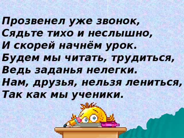 Прозвенел уже звонок,  Сядьте тихо и неслышно,  И скорей начнём урок.  Будем мы читать, трудиться,  Ведь заданья нелегки.  Нам, друзья, нельзя лениться,  Так как мы ученики. 