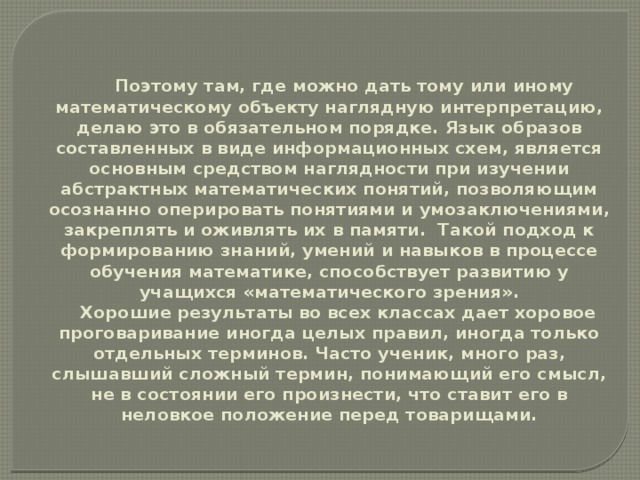 Поэтому там, где можно дать тому или иному математическому объекту наглядную интерпретацию, делаю это в обязательном порядке. Язык образов составленных в виде информационных схем, является основным средством наглядности при изучении абстрактных математических понятий, позволяющим осознанно оперировать понятиями и умозаключениями, закреплять и оживлять их в памяти. Такой подход к формированию знаний, умений и навыков в процессе обучения математике, способствует развитию у учащихся «математического зрения».  Хорошие результаты во всех классах дает хоровое проговаривание иногда целых правил, иногда только отдельных терминов. Часто ученик, много раз, слышавший сложный термин, понимающий его смысл, не в состоянии его произнести, что ставит его в неловкое положение перед товарищами.