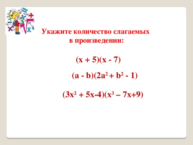 Укажите количество слагаемых в произведении: (х + 5)(х - 7) (а - b)(2а 2 + b 2 - 1) (3х 2 + 5x-4)(х 3 – 7x+9) 