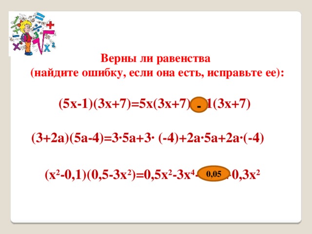 Верны ли равенства (найдите ошибку, если она есть, исправьте ее): (5x-1)(3x+7)=5x(3x+7) + 1(3x+7) - (3+2a)(5a-4)=3∙5a+3∙ (-4)+2a∙5a+2a∙(-4) (x 2 -0,1)(0,5-3x 2 )=0,5x 2 -3x 4 - 0,5 +0,3x 2 0,05 