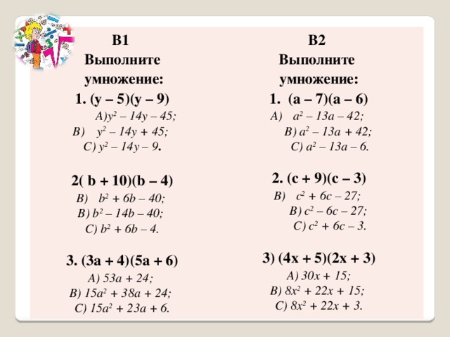 В1 В2 Выполните Выполните  умножение: 1. (y – 5)(y – 9) умножение: 1. (a – 7)(a – 6) y 2 – 14y – 45;  B) y 2 – 14y + 45; a 2 – 13a – 42;  B) a 2 – 13a + 42;  C) a 2 – 13a – 6. C) y 2 – 14y – 9 .   2. (c + 9)(c – 3) 2( b + 10)(b – 4) b 2 + 6b – 40; c 2 + 6c – 27;  B) c 2 – 6c – 27;  C) c 2 + 6c – 3. B) b 2 – 14b – 40;  C) b 2 + 6b – 4. 3) (4x + 5)(2x + 3)  A) 30x + 15;  B) 8x 2 + 22x + 15;  C) 8x 2 + 22x + 3. 3. (3a + 4)(5a + 6) A) 53a + 24;  B) 15a 2 + 38a + 24;  C) 15a 2 + 23a + 6. 