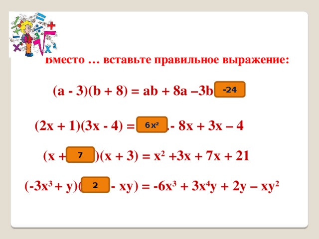 Вместо … вставьте правильное выражение: (a - 3)(b + 8) = аb + 8а –3b … -24 (2х + 1)(3х - 4) = …- 8х + 3х – 4 6x 2 (х + …)(х + 3) = х 2 +3х + 7х + 21 7 (-3х 3 + у)( … - ху) = -6х 3 + 3х 4 у + 2у – ху 2 2 