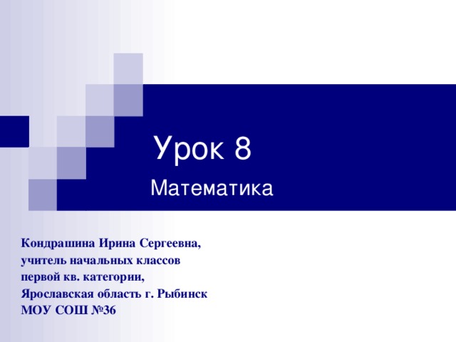 Урок 8 Математика  Кондрашина Ирина Сергеевна, учитель начальных классов первой кв. категории, Ярославская область г. Рыбинск МОУ СОШ №36 