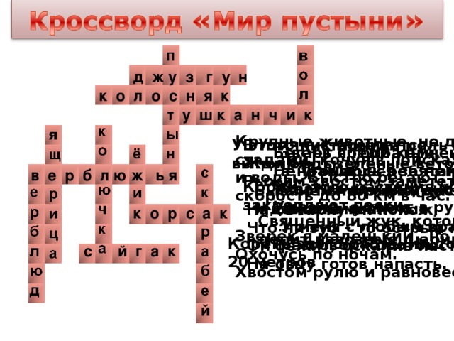 д ж у з г у н к о л о с н я к т у ш к а н ч и к Крупные животные, но держатся стадами, кочуя в поисках пищи и воды. Быстро бегают, развивая скорость до 80 км в час. В птичник повадится – Жди беды. Рыжим хвостом заметёт следы. У этого кустарника роль листьев выполняют зелёные веточки Зверь я горбатый, а нравлюсь ребятам Бегает среди камней, Не угонишься за ней. Ухватил за хвост, но – ах! Удрала, а хвост в руках. в е р б л ю ж ь я Корни этого растения хорошо закрепляют пески У меня торчат кругом тысячи иголок. У меня с любым врагом разговор короток Бывают глиняные, песчаные и даже каменистые На овчарку он похож, Что ни зуб – то острый нож. Он бежит, оскалив пасть, На овцу готов напасть. к о р с а к Священный жук, который лепит навозные шарики Зверёк я маленький , но шустрый, Охочусь по ночам. Хвостом рулю и равновесие держу. Корень этого растения достигает 20 метров с й г а к 