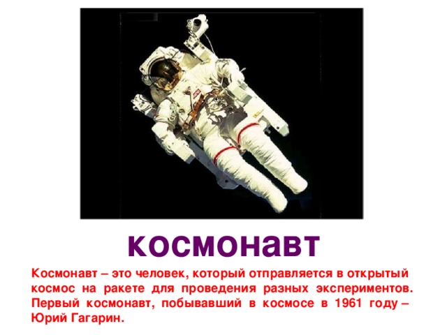 космонавт Космонавт – это человек, который отправляется в открытый космос на ракете для проведения разных экспериментов. Первый космонавт, побывавший в космосе в 1961 году – Юрий Гагарин. 