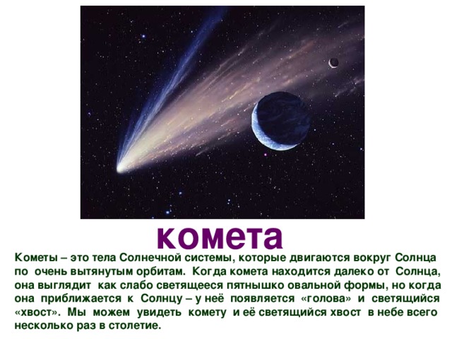 комета Кометы – это тела Солнечной системы, которые двигаются вокруг Солнца по очень вытянутым орбитам. Когда комета находится далеко от Солнца, она выглядит как слабо светящееся пятнышко овальной формы, но когда она приближается к Солнцу – у неё появляется «голова» и светящийся «хвост». Мы можем увидеть комету и её светящийся хвост в небе всего несколько раз в столетие.  