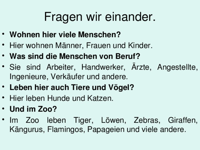 Fragen wir einander. Wohnen hier viele Menschen? Hier wohnen M änner, Frauen und Kinder. Was sind die Menschen von Beruf? Sie sind Arbeiter, Handwerker, Ärzte, Angestellte, Ingenieure, Verk ä ufer und andere. Leben hier auch Tiere und Vögel? Hier leben Hunde und Katzen. Und im Zoo? Im Zoo leben Tiger, Löwen, Zebras, Giraffen, K ä ngurus, Flamingos, Papageien und viele andere. 