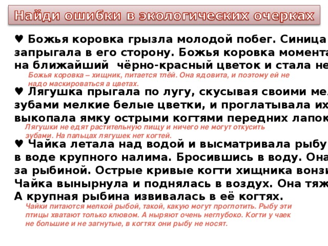 ♥ Божья коровка грызла молодой побег. Синица заметила жучка и запрыгала в его сторону. Божья коровка моментально перелетела на ближайший чёрно-красный цветок и стала невидимой для врага.  ♥ Лягушка прыгала по лугу, скусывая своими мелкими, но острыми зубами мелкие белые цветки, и проглатывала их. Потом она быстро выкопала ямку острыми когтями передних лапок.  ♥ Чайка летала над водой и высматривала рыбу . Вот она заметила в воде крупного налима. Бросившись в воду. Она нырнула, погналась за рыбиной. Острые кривые когти хищника вонзились в рыбий бок. Чайка вынырнула и поднялась в воздух. Она тяжело махала крыльями, А крупная рыбина извивалась в её когтях. Божья коровка – хищник, питается тлёй. Она ядовита, и поэтому ей не надо маскироваться а цветах. Лягушки не едят растительную пищу и ничего не могут откусить зубами. На пальцах лягушек нет когтей. Чайки питаются мелкой рыбой, такой, какую могут проглотить. Рыбу эти птицы хватают только клювом. А ныряют очень неглубоко. Когти у чаек не большие и не загнутые, в когтях они рыбу не носят.