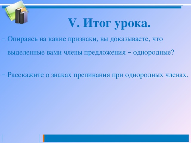 V. Итог урока. –  Опираясь на какие признаки, вы доказываете, что  выделенные вами члены предложения – однородные? –  Расскажите о знаках препинания при однородных членах. 