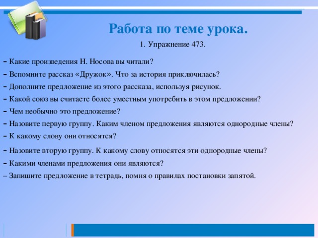  Работа по теме урока. 1. Упражнение 473. –  Какие произведения Н. Носова вы читали? –  Вспомните рассказ « Дружок » . Что за история приключилась? –  Дополните предложение из этого рассказа, используя рисунок. –  Какой союз вы считаете более уместным употребить в этом предложении? –  Чем необычно это предложение? –  Назовите первую группу. Каким членом предложения являются однородные члены? –  К какому слову они относятся? –  Назовите вторую группу. К какому слову относятся эти однородные члены? –  Какими членами предложения они являются? – Запишите предложение в тетрадь, помня о правилах постановки запятой.  