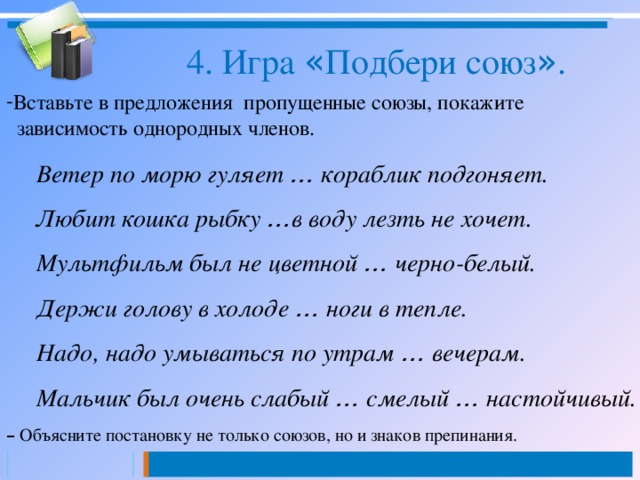 4. Игра « Подбери союз » . Вставьте в предложения пропущенные союзы, покажите  зависимость однородных членов. Ветер по морю гуляет … кораблик подгоняет. Любит кошка рыбку … в воду лезть не хочет. Мультфильм был не цветной … черно-белый. Держи голову в холоде … ноги в тепле. Надо, надо умываться по утрам … вечерам. Мальчик был очень слабый … смелый … настойчивый. –  Объясните постановку не только союзов, но и знаков препинания. 