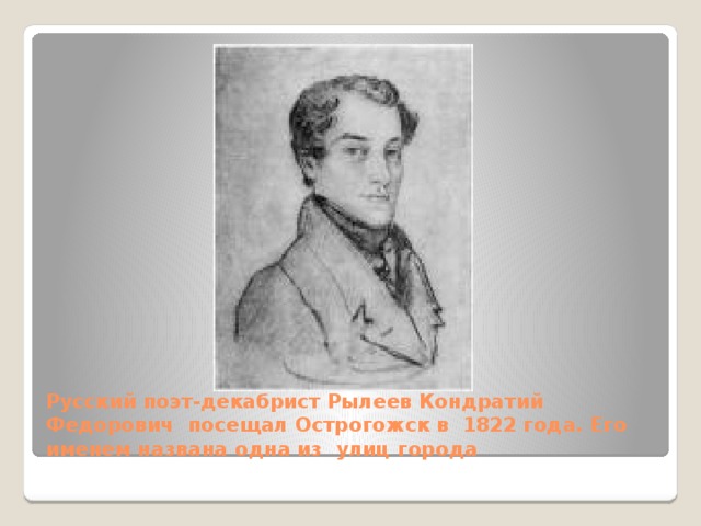 Русский поэт-декабрист Рылеев Кондратий Федорович посещал Острогожск в 1822 года. Его именем названа одна из улиц города 