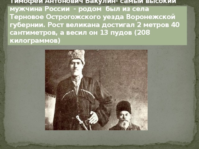 Тимофей Антонович Бакулин- самый высокий мужчина России - родом был из села Терновое Острогожского уезда Воронежской губернии. Рост великана достигал 2 метров 40 сантиметров, а весил он 13 пудов (208 килограммов) 