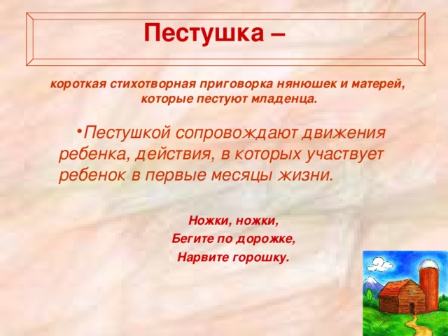   Пестушка –   короткая стихотворная приговорка нянюшек и матерей, которые пестуют младенца.   Пестушкой сопровождают движения ребенка, действия, в которых участвует ребенок в первые месяцы жизни.  Ножки, ножки, Бегите по дорожке, Нарвите горошку. 