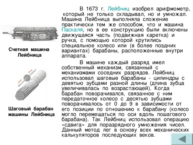  В 1673 г. Лейбниц изобрел арифмометр, который не только складывал, но и умножал. Машина Лейбница выполняла сложение практически тем же способом, что и машина Паскаля , но в ее конструкцию были включены движущаяся часть (подвижная каретка) и ручка, с помощью которой крутились специальное колесо или (в более поздних вариантах) барабаны, расположенные внутри аппарата.  В машине каждый разряд имел собственный механизм, связанный с механизмами соседних разрядов. Лейбниц использовал шаговые барабаны - цилиндры с девятью зубцами разной длины (длина зубца увеличивалась по возрастающей). Когда барабан поворачивался, связанное с ним передаточное колесо с десятью зубцами поворачивалось от 0 до 9 в зависимости от его позиции по отношению к барабану (колесо могло перемещаться по оси вдоль пошагового барабана). Так Лейбниц использовал операцию «сдвига» для поразрядного умножения чисел. Данный метод лег в основу всех механических калькуляторов последующих веков. Счетная машина Лейбница Шаговый барабан машины Лейбница 