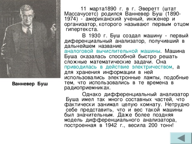  11 марта1890 г. в г. Эверетт (штат Массачусетс) родился Ванневер Буш (1890-1974) - американский ученый, инженер и организатор, которого называют первым отцом гипертекста.  В 1930 г. Буш создал машину - первый диференциальный анализатор, получивший в дальнейшем название аналоговой  вычислительной  машины . Машина Буша оказалась способной быстро решать сложные математические задачи. Она приводилась  в  действие  электричеством , а для хранения информации в ней использовались электронные лампы, подобные тем, что использовались в те времена в радиоприемниках.  Однако дифференциальный анализатор Буша имел так много составных частей, что фактически занимал целую комнату. Нетрудно себе представить, что и вес такой машины был значительным. Даже более поздняя модель дифференциального анализатора, построенная в 1942 г., весила 200 тонн! Ванневер Буш 