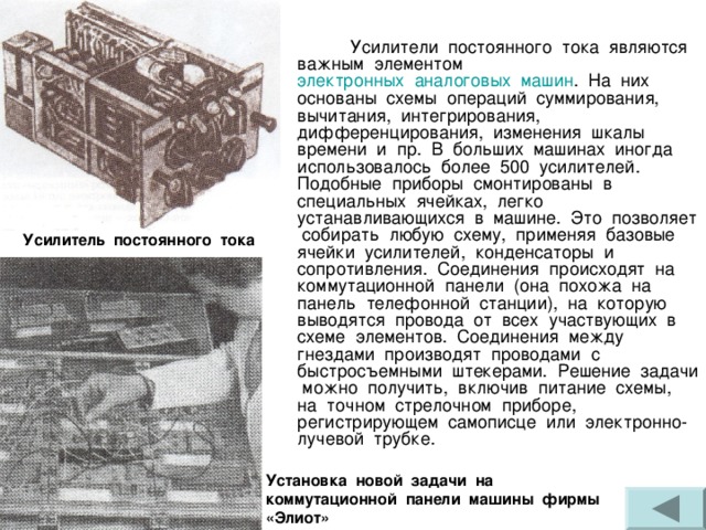  Усилители постоянного тока являются важным элементом электронных  аналоговых  машин . На них основаны схемы операций суммирования, вычитания, интегрирования, дифференцирования, изменения шкалы времени и пр. В больших машинах иногда использовалось более 500 усилителей. Подобные приборы смонтированы в специальных ячейках, легко устанавливающихся в машине. Это позволяет собирать любую схему, применяя базовые ячейки усилителей, конденсаторы и сопротивления. Соединения происходят на коммутационной панели (она похожа на панель телефонной станции), на которую выводятся провода от всех участвующих в схеме элементов. Соединения между гнездами производят проводами с быстросъемными штекерами. Решение задачи можно получить, включив питание схемы, на точном стрелочном приборе, регистрирующем самописце или электронно-лучевой трубке. Усилитель постоянного тока Установка новой задачи на коммутационной панели машины фирмы «Элиот» 