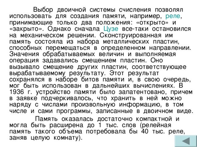  Выбор двоичной системы счисления позволял использовать для создания памяти, например, реле , принимающие только два положения: «открыто» и «закрыто». Однако сначала Цузе все-таки остановился на механическом решении. Сконструированная им память состояла из набора металлических пластин, способных перемещаться в определенном направлении. Значения обрабатываемых величин и выполняемая операция задавались смещением пластин. Оно вызывало смещение других пластин, соответствующее вырабатываемому результату. Этот результат сохранялся в наборе битов памяти и, в свою очередь, мог быть использован в дальнейших вычислениях. В 1936 г. устройство памяти было запатентовано, причем в заявке подчеркивалось, что хранить в ней можно наряду с числами произвольную информацию, в том числе и сами программы, записанные в двоичном виде.  Память оказалась достаточно компактной и могла быть расширена до 1 тыс. слов (релейная память такого объема потребовала бы 40 тыс. реле, заняв целую комнату). 