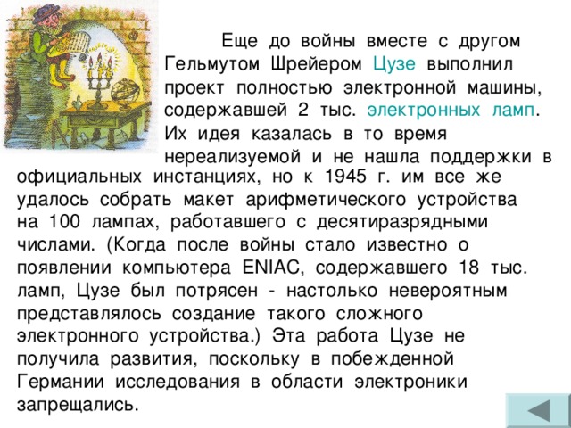  Еще до войны вместе с другом Гельмутом Шрейером Цузе выполнил проект полностью электронной машины, содержавшей 2 тыс. электронных  ламп . Их идея казалась в то время нереализуемой и не нашла поддержки в официальных инстанциях, но к 1945 г. им все же удалось собрать макет арифметического устройства на 100 лампах, работавшего с десятиразрядными числами. (Когда после войны стало известно о появлении компьютера ENIAC , содержавшего 18 тыс. ламп, Цузе был потрясен - настолько невероятным представлялось создание такого сложного электронного устройства.) Эта работа Цузе не получила развития, поскольку в побежденной Германии исследования в области электроники запрещались. 