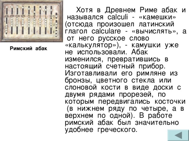  Хотя в Древнем Риме абак и назывался calculi - «камешки» (отсюда произошел латинский глагол calculare - «вычислять», а от него русское слово «калькулятор»), - камушки уже не использовали. Абак изменился, превратившись в настоящий счетный прибор. Изготавливали его римляне из бронзы, цветного стекла или слоновой кости в виде доски с двумя рядами прорезей, по которым передвигались косточки (в нижнем ряду по четыре, а в верхнем по одной). В работе римский абак был значительно удобнее греческого. Римский абак 