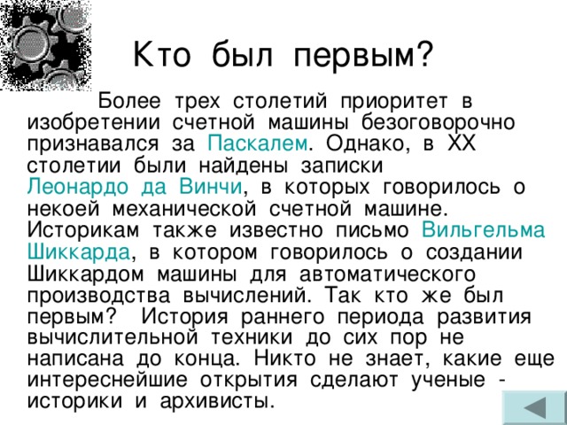  Более трех столетий приоритет в изобретении счетной машины безоговорочно признавался за Паскалем . Однако, в XX столетии были найдены записки Леонардо  да  Винчи , в которых говорилось о некоей механической счетной машине. Историкам также известно письмо Вильгельма Шиккарда , в котором говорилось о создании Шиккардом машины для автоматического производства вычислений. Так кто же был первым? История раннего периода развития вычислительной техники до сих пор не написана до конца. Никто не знает, какие еще интереснейшие открытия сделают ученые - историки и архивисты. 