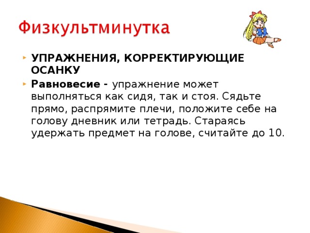 УПРАЖНЕНИЯ, КОРРЕКТИРУЮЩИЕ ОСАНКУ Равновесие - упражнение может выполняться как сидя, так и стоя. Сядьте прямо, распрямите плечи, положите себе на голову дневник или тетрадь. Стараясь удержать предмет на голове, считайте до 10.    