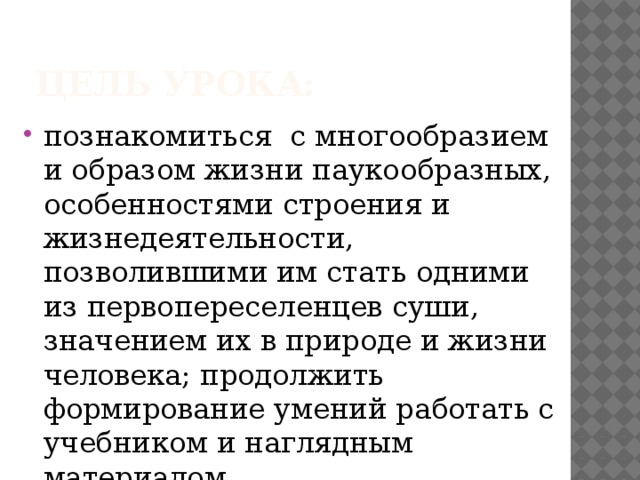 Цель урока: познакомиться с многообразием и образом жизни паукообразных, особенностями строения и жизнедеятельности, позволившими им стать одними из первопереселенцев суши, значением их в природе и жизни человека; продолжить формирование умений работать с учебником и наглядным материалом. 