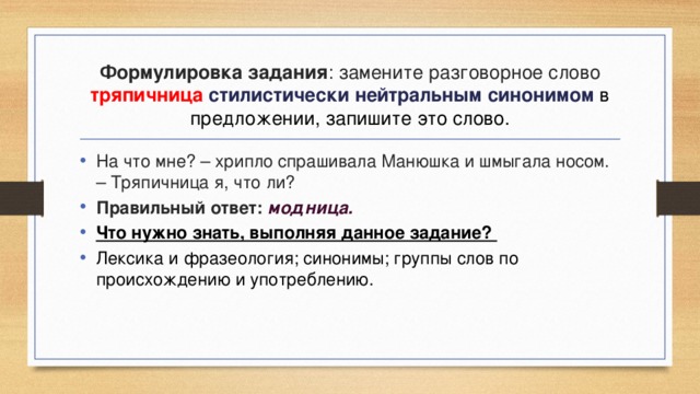 Формулировка задания : замените разговорное слово тряпичница стилистически нейтральным синонимом в предложении, запишите это слово. На что мне? – хрипло спрашивала Манюшка и шмыгала носом. – Тряпичница я, что ли? Правильный ответ: модница. Что нужно знать, выполняя данное задание? Лексика и фразеология; синонимы; группы слов по происхождению и употреблению. 