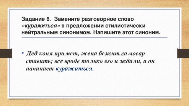 Задание 6. Замените разговорное слово «куражиться» в предложении стилистически нейтральным синонимом. Напишите этот синоним.  Дед коня примет, жена бежит самовар ставить; все вроде только его и ждали, а он начинает куражиться. 