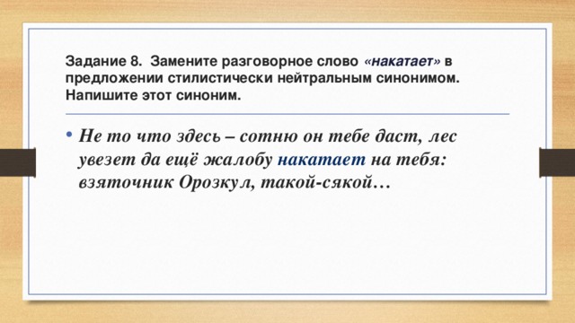 Задание 8. Замените разговорное слово «накатает» в предложении стилистически нейтральным синонимом. Напишите этот синоним. Не то что здесь – сотню он тебе даст, лес увезет да ещё жалобу накатает на тебя: взяточник Орозкул, такой-сякой… 