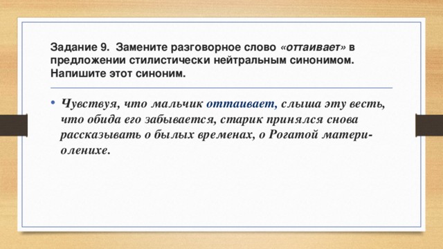 Задание 9. Замените разговорное слово «оттаивает» в предложении стилистически нейтральным синонимом. Напишите этот синоним. Чувствуя, что мальчик оттаивает, слыша эту весть, что обида его забывается, старик принялся снова рассказывать о былых временах, о Рогатой матери-оленихе. 