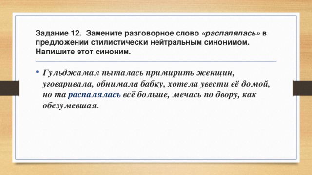 Задание 12. Замените разговорное слово «распалялась» в предложении стилистически нейтральным синонимом. Напишите этот синоним. Гульджамал пыталась примирить женщин, уговаривала, обнимала бабку, хотела увести её домой, но та распалялась всё больше, мечась по двору, как обезумевшая. 