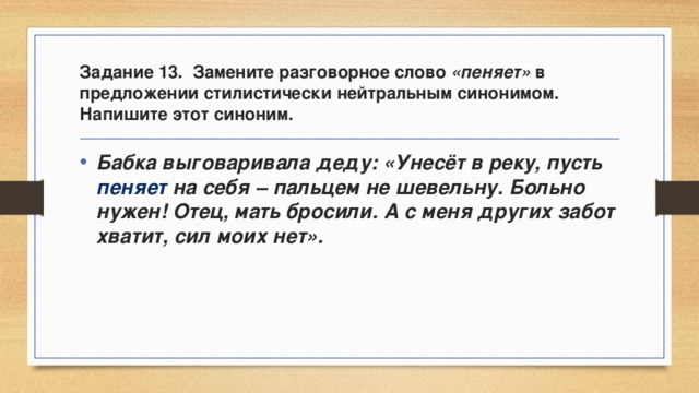 Задание 13. Замените разговорное слово «пеняет» в предложении стилистически нейтральным синонимом. Напишите этот синоним. Бабка выговаривала деду: «Унесёт в реку, пусть пеняет на себя – пальцем не шевельну. Больно нужен! Отец, мать бросили. А с меня других забот хватит, сил моих нет». 