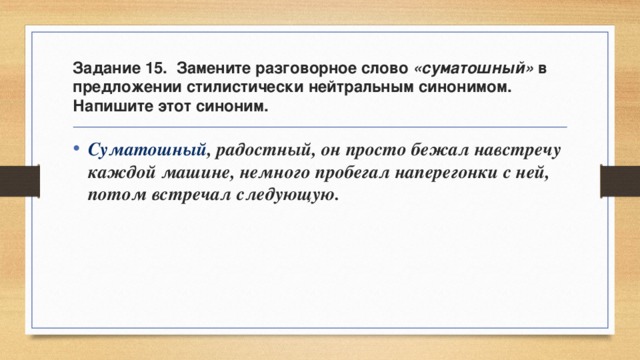 Задание 15. Замените разговорное слово «суматошный» в предложении стилистически нейтральным синонимом. Напишите этот синоним. Суматошный , радостный, он просто бежал навстречу каждой машине, немного пробегал наперегонки с ней, потом встречал следующую. 