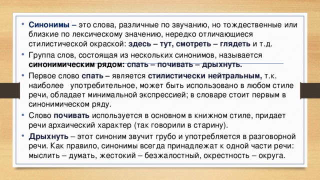 Синонимы – это слова, различные по звучанию, но тождественные или близкие по лексическому значению, нередко отличающиеся стилистической окраской: здесь – тут, смотреть – глядеть и т.д. Группа слов, состоящая из нескольких синонимов, называется синонимическим рядом: спать – почивать – дрыхнуть. Первое слово спать – является  стилистически нейтральным, т.к. наиболее употребительное, может быть использовано в любом стиле речи, обладает минимальной экспрессией; в словаре стоит первым в синонимическом ряду. Слово почивать используется в основном в книжном стиле, придает речи архаический характер (так говорили в старину). Дрыхнуть – этот синоним звучит грубо и употребляется в разговорной речи. Как правило, синонимы всегда принадлежат к одной части речи: мыслить – думать, жестокий – безжалостный, окрестность – округа.  